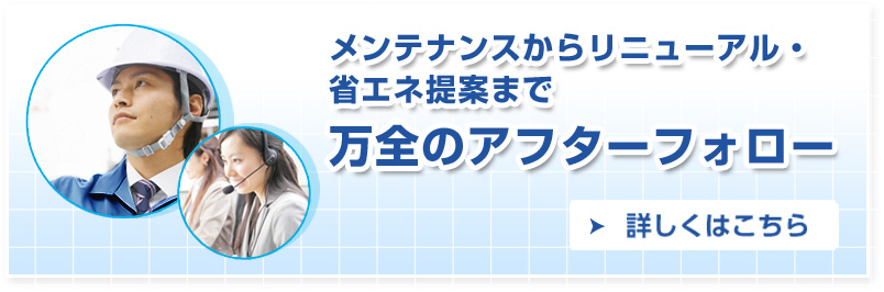 メンテナンスからリニューアル・省エネ提案まで万全のアフターフォロー 詳しくはこちら