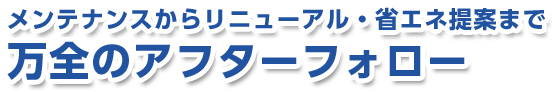 メンテナンスからリニューアル・省エネ提案まで万全のアフターフォロー